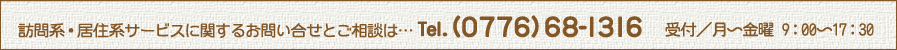 訪問系・居住系サービスに関するお問い合せとご相談は… Tel. (0776)68-1316 受付/月~金曜 9:00〜17:30