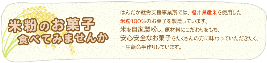 はんだか就労支援事業所では、福井県産米を使用した米粉100%のお菓子を製造しています。米を自家製粉し、原材料にこだわりをもち、安心安全なお菓子をたくさんの方に味わっていただきたく、一生懸命手作りしています。
